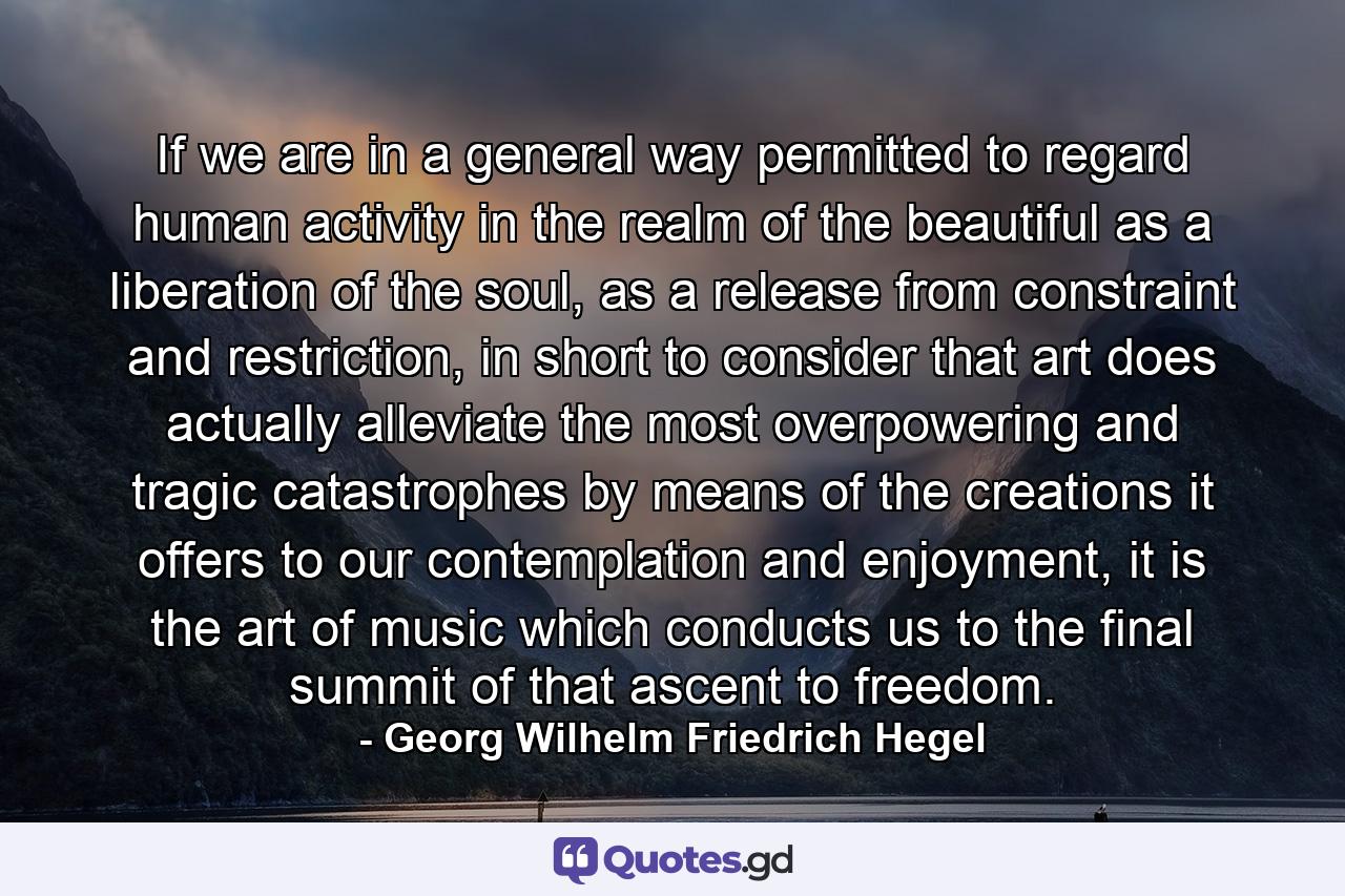 If we are in a general way permitted to regard human activity in the realm of the beautiful as a liberation of the soul, as a release from constraint and restriction, in short to consider that art does actually alleviate the most overpowering and tragic catastrophes by means of the creations it offers to our contemplation and enjoyment, it is the art of music which conducts us to the final summit of that ascent to freedom. - Quote by Georg Wilhelm Friedrich Hegel