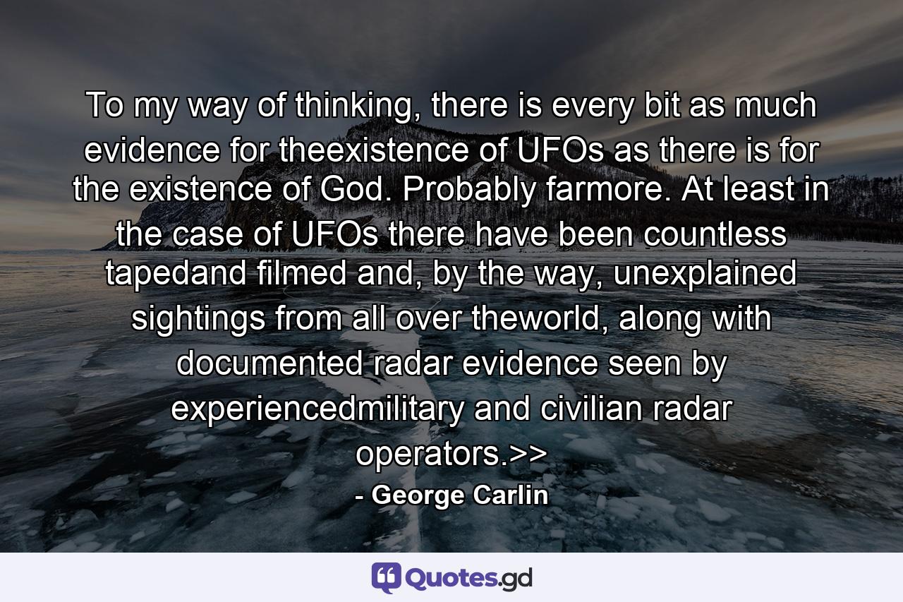 To my way of thinking, there is every bit as much evidence for theexistence of UFOs as there is for the existence of God. Probably farmore. At least in the case of UFOs there have been countless tapedand filmed and, by the way, unexplained sightings from all over theworld, along with documented radar evidence seen by experiencedmilitary and civilian radar operators.>> - Quote by George Carlin