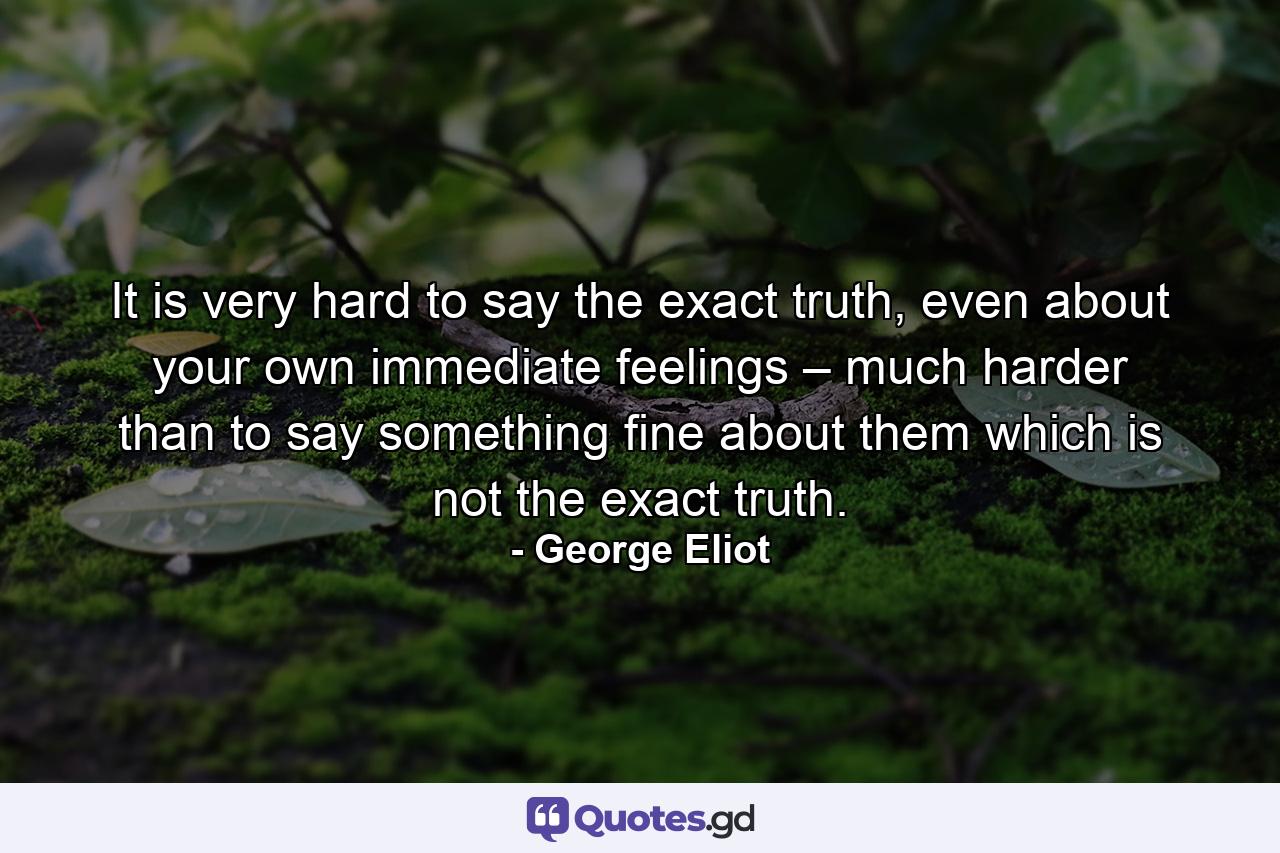 It is very hard to say the exact truth, even about your own immediate feelings – much harder than to say something fine about them which is not the exact truth. - Quote by George Eliot