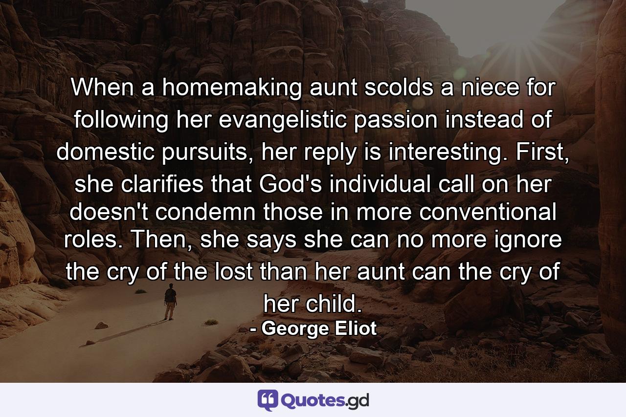 When a homemaking aunt scolds a niece for following her evangelistic passion instead of domestic pursuits, her reply is interesting. First, she clarifies that God's individual call on her doesn't condemn those in more conventional roles. Then, she says she can no more ignore the cry of the lost than her aunt can the cry of her child. - Quote by George Eliot