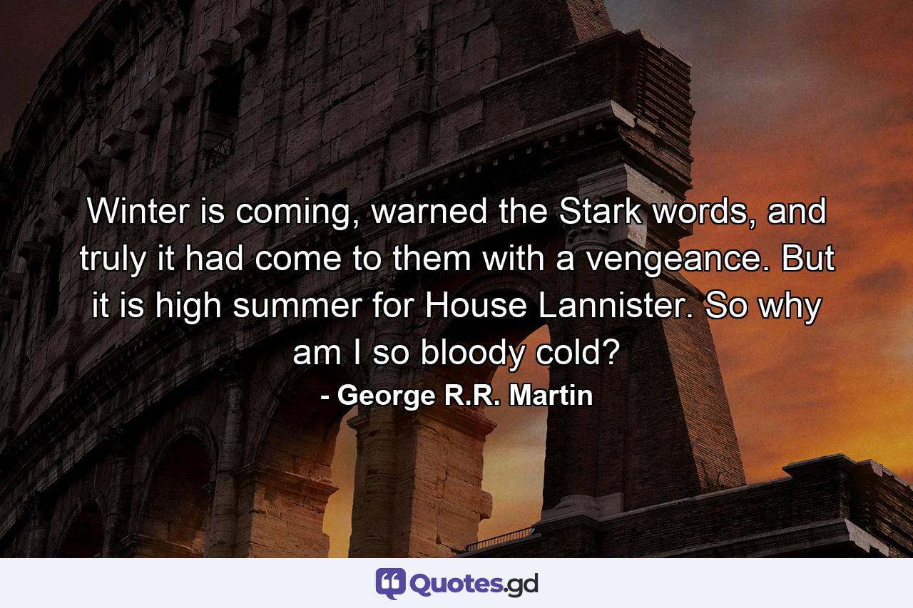 Winter is coming, warned the Stark words, and truly it had come to them with a vengeance. But it is high summer for House Lannister. So why am I so bloody cold? - Quote by George R.R. Martin