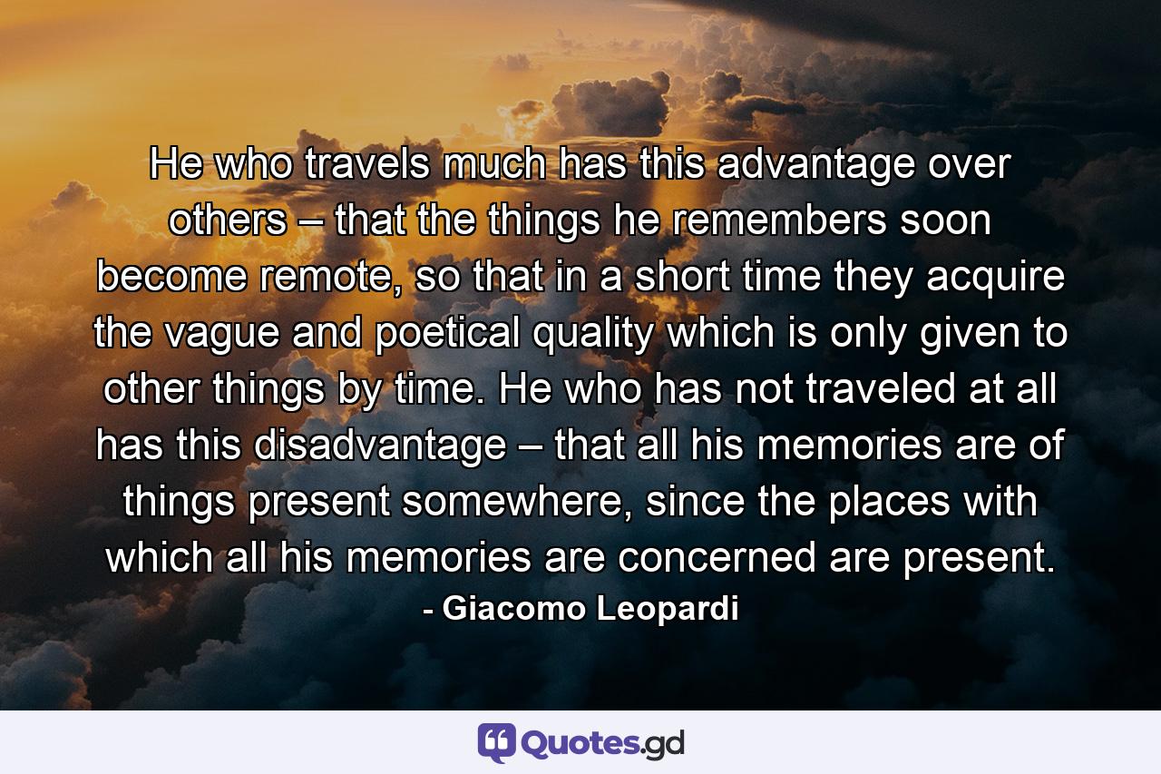 He who travels much has this advantage over others – that the things he remembers soon become remote, so that in a short time they acquire the vague and poetical quality which is only given to other things by time. He who has not traveled at all has this disadvantage – that all his memories are of things present somewhere, since the places with which all his memories are concerned are present. - Quote by Giacomo Leopardi