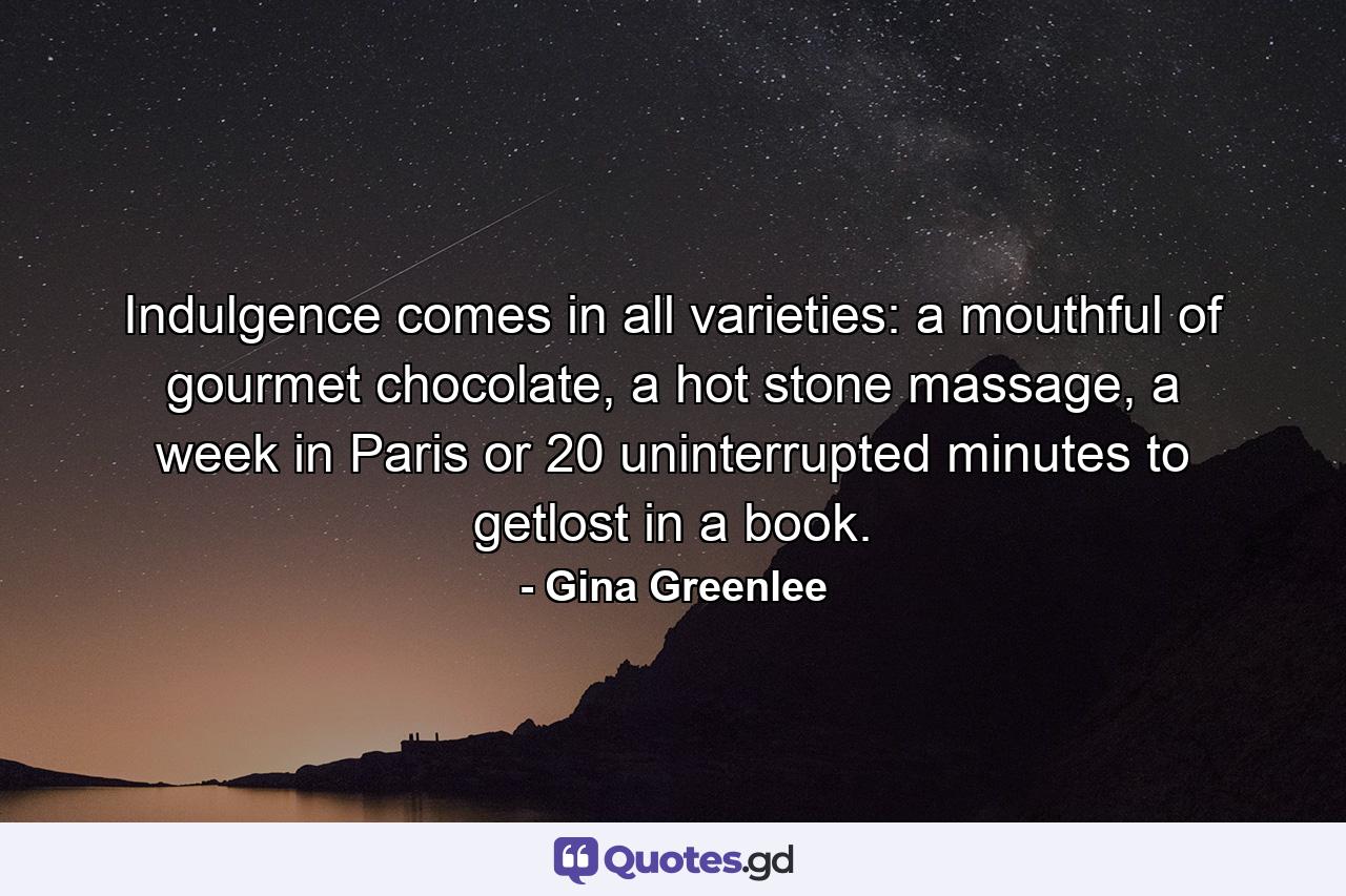 Indulgence comes in all varieties: a mouthful of gourmet chocolate, a hot stone massage, a week in Paris or 20 uninterrupted minutes to getlost in a book. - Quote by Gina Greenlee