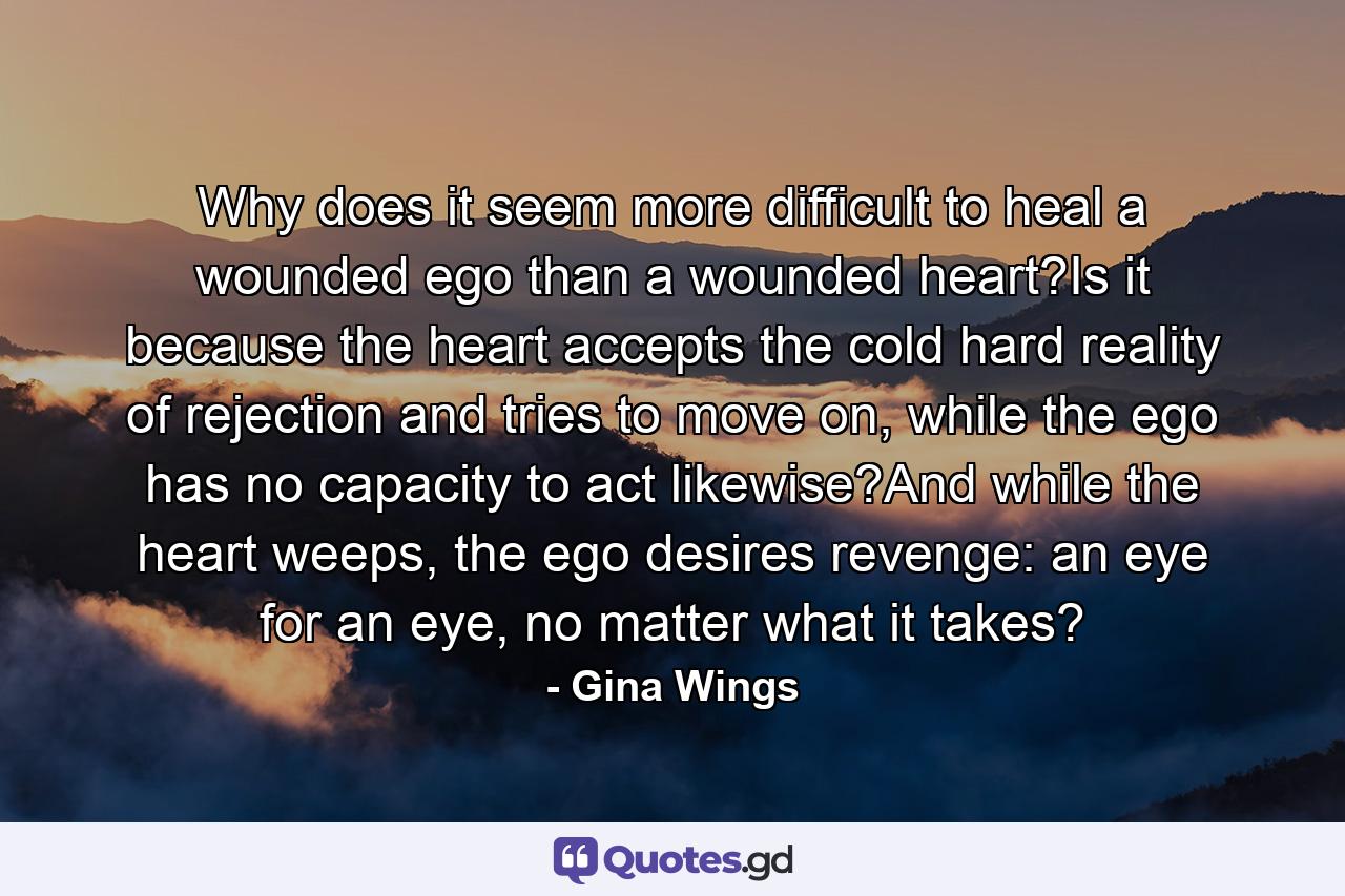 Why does it seem more difficult to heal a wounded ego than a wounded heart?Is it because the heart accepts the cold hard reality of rejection and tries to move on, while the ego has no capacity to act likewise?And while the heart weeps, the ego desires revenge: an eye for an eye, no matter what it takes? - Quote by Gina Wings