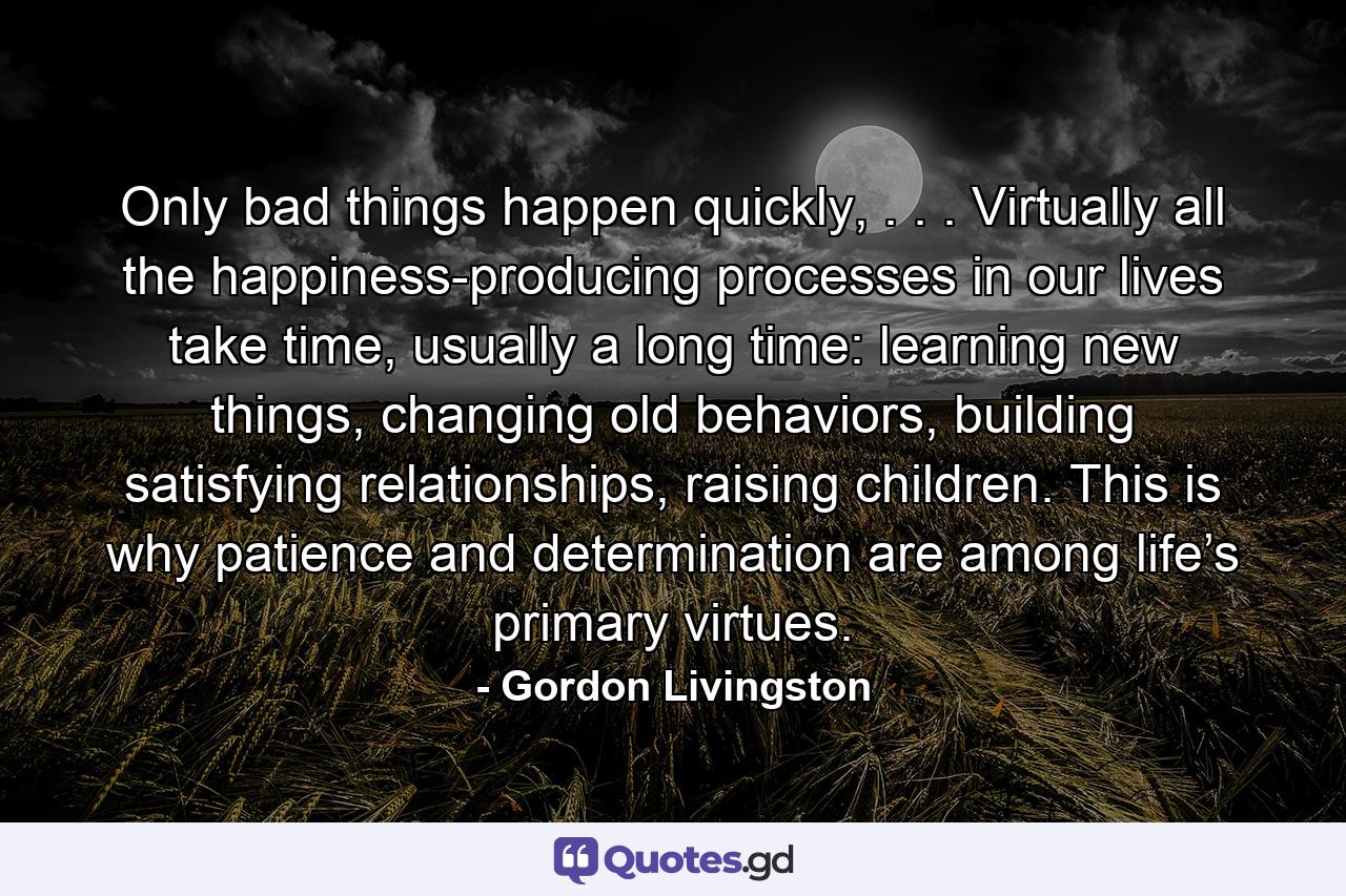 Only bad things happen quickly, . . . Virtually all the happiness-producing processes in our lives take time, usually a long time: learning new things, changing old behaviors, building satisfying relationships, raising children. This is why patience and determination are among life’s primary virtues. - Quote by Gordon Livingston