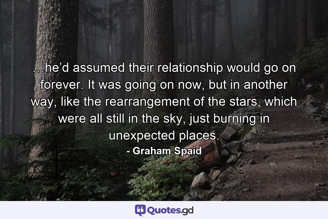 …he’d assumed their relationship would go on forever. It was going on now, but in another way, like the rearrangement of the stars, which were all still in the sky, just burning in unexpected places. - Quote by Graham Spaid