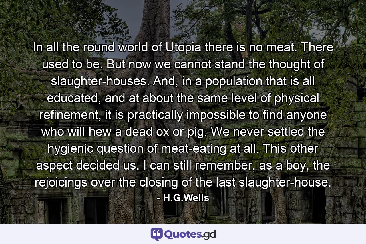 In all the round world of Utopia there is no meat. There used to be. But now we cannot stand the thought of slaughter-houses. And, in a population that is all educated, and at about the same level of physical refinement, it is practically impossible to find anyone who will hew a dead ox or pig. We never settled the hygienic question of meat-eating at all. This other aspect decided us. I can still remember, as a boy, the rejoicings over the closing of the last slaughter-house. - Quote by H.G.Wells