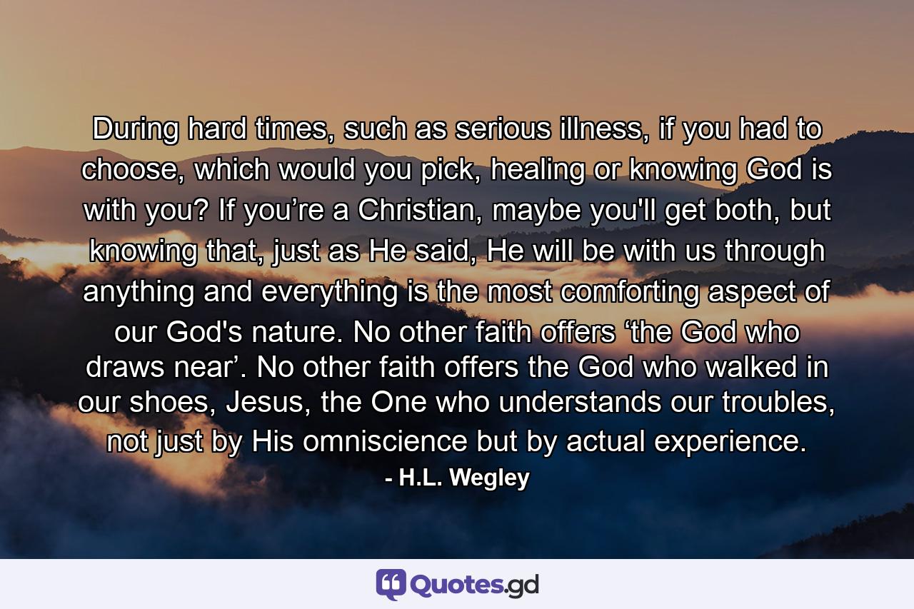 During hard times, such as serious illness, if you had to choose, which would you pick, healing or knowing God is with you? If you’re a Christian, maybe you'll get both, but knowing that, just as He said, He will be with us through anything and everything is the most comforting aspect of our God's nature. No other faith offers ‘the God who draws near’. No other faith offers the God who walked in our shoes, Jesus, the One who understands our troubles, not just by His omniscience but by actual experience. - Quote by H.L. Wegley