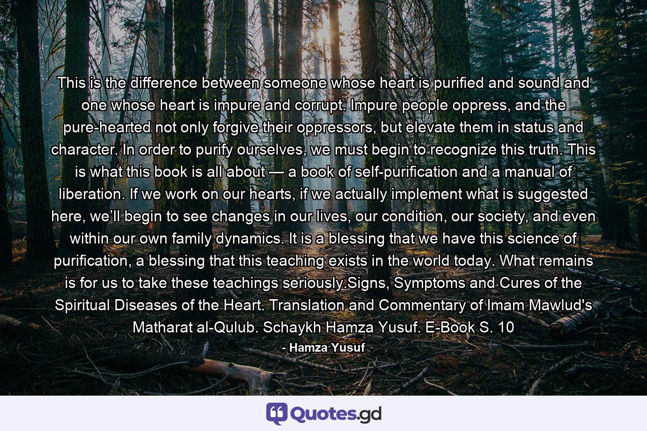 This is the difference between someone whose heart is purified and sound and one whose heart is impure and corrupt. Impure people oppress, and the pure-hearted not only forgive their oppressors, but elevate them in status and character. In order to purify ourselves, we must begin to recognize this truth. This is what this book is all about — a book of self-purification and a manual of liberation. If we work on our hearts, if we actually implement what is suggested here, we’ll begin to see changes in our lives, our condition, our society, and even within our own family dynamics. It is a blessing that we have this science of purification, a blessing that this teaching exists in the world today. What remains is for us to take these teachings seriously.Signs, Symptoms and Cures of the Spiritual Diseases of the Heart. Translation and Commentary of Imam Mawlud's Matharat al-Qulub. Schaykh Hamza Yusuf. E-Book S. 10 - Quote by Hamza Yusuf