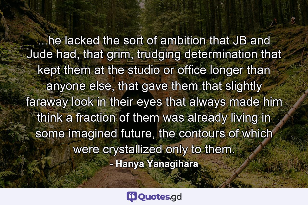 ...he lacked the sort of ambition that JB and Jude had, that grim, trudging determination that kept them at the studio or office longer than anyone else, that gave them that slightly faraway look in their eyes that always made him think a fraction of them was already living in some imagined future, the contours of which were crystallized only to them. - Quote by Hanya Yanagihara