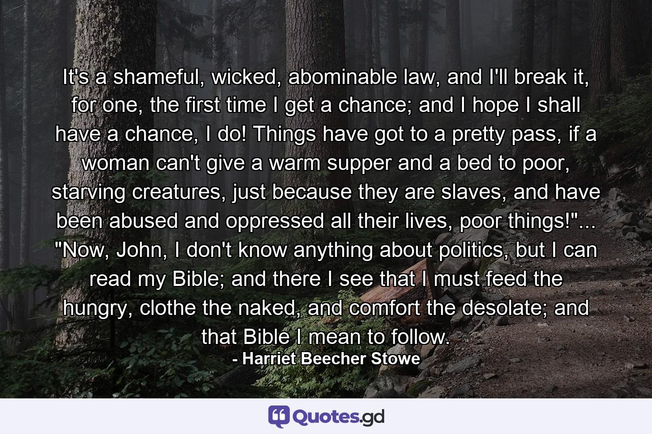 It's a shameful, wicked, abominable law, and I'll break it, for one, the first time I get a chance; and I hope I shall have a chance, I do! Things have got to a pretty pass, if a woman can't give a warm supper and a bed to poor, starving creatures, just because they are slaves, and have been abused and oppressed all their lives, poor things!