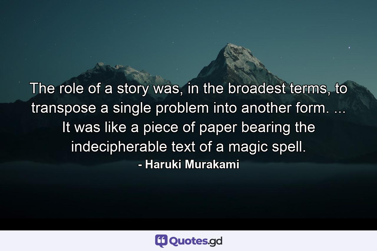 The role of a story was, in the broadest terms, to transpose a single problem into another form. ... It was like a piece of paper bearing the indecipherable text of a magic spell. - Quote by Haruki Murakami