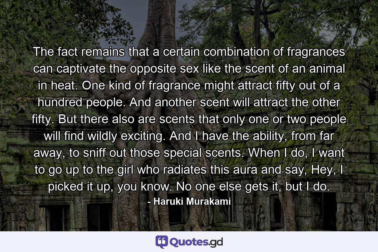 The fact remains that a certain combination of fragrances can captivate the opposite sex like the scent of an animal in heat. One kind of fragrance might attract fifty out of a hundred people. And another scent will attract the other fifty. But there also are scents that only one or two people will find wildly exciting. And I have the ability, from far away, to sniff out those special scents. When I do, I want to go up to the girl who radiates this aura and say, Hey, I picked it up, you know. No one else gets it, but I do. - Quote by Haruki Murakami