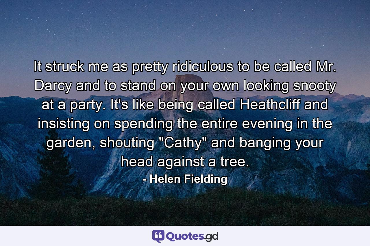 It struck me as pretty ridiculous to be called Mr. Darcy and to stand on your own looking snooty at a party. It's like being called Heathcliff and insisting on spending the entire evening in the garden, shouting 