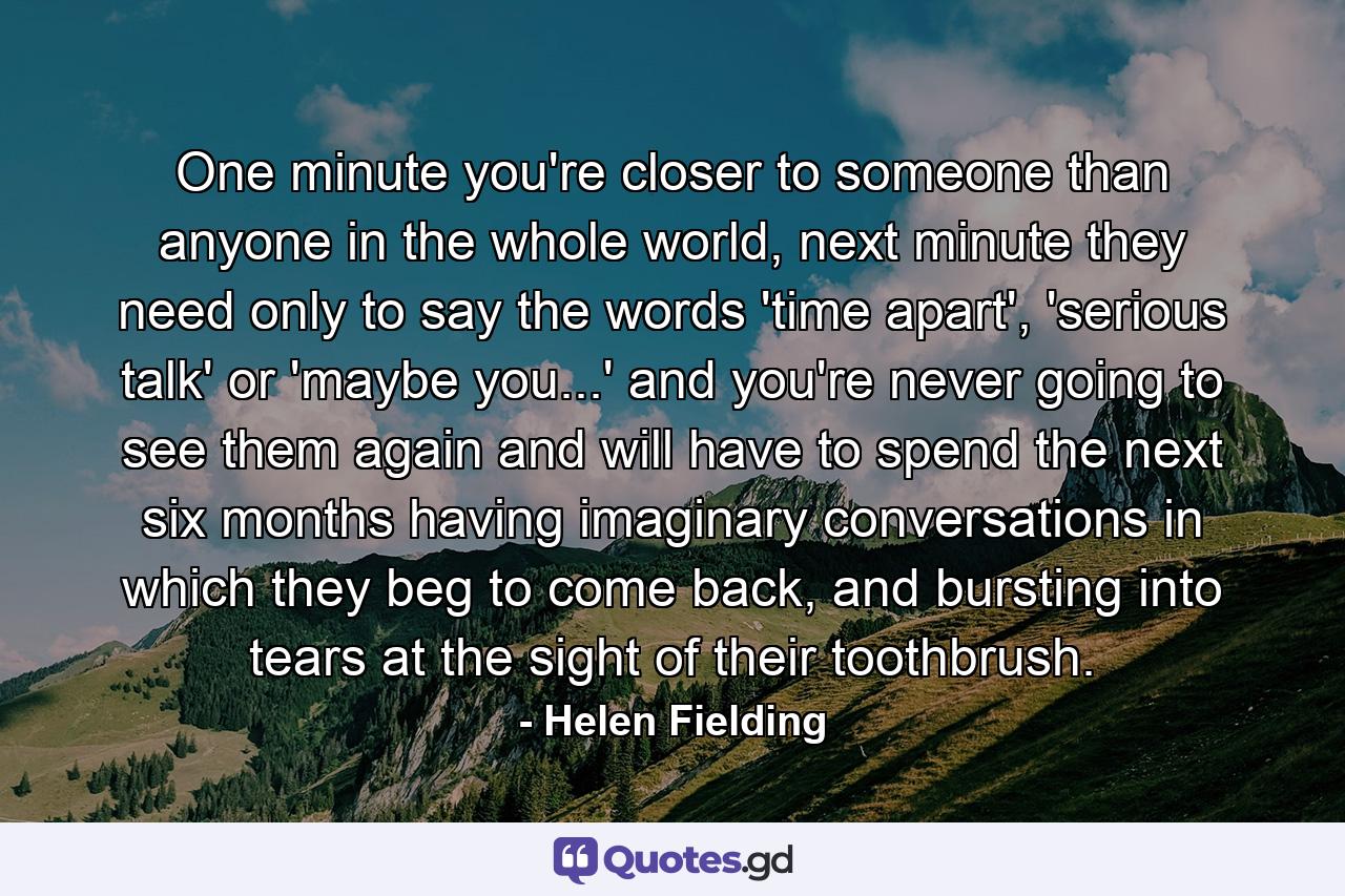 One minute you're closer to someone than anyone in the whole world, next minute they need only to say the words 'time apart', 'serious talk' or 'maybe you...' and you're never going to see them again and will have to spend the next six months having imaginary conversations in which they beg to come back, and bursting into tears at the sight of their toothbrush. - Quote by Helen Fielding