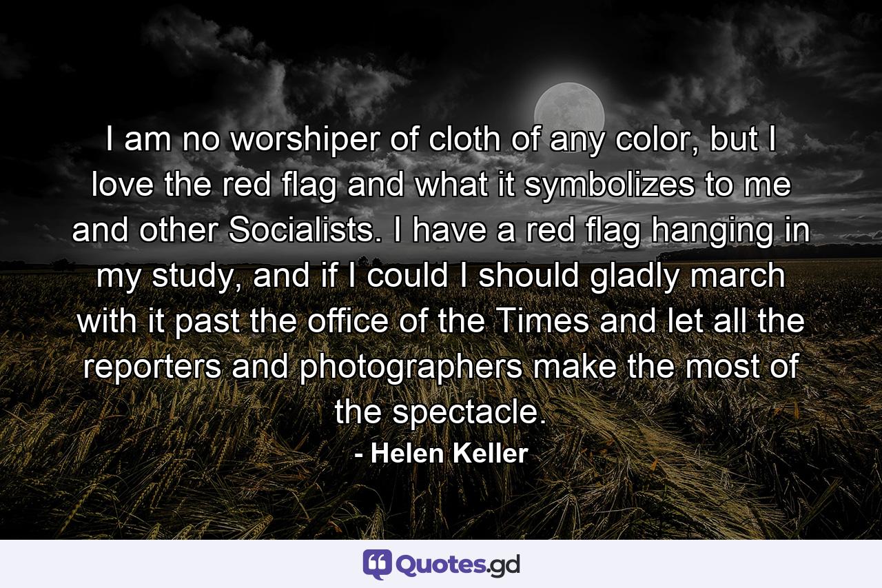 I am no worshiper of cloth of any color, but I love the red flag and what it symbolizes to me and other Socialists. I have a red flag hanging in my study, and if I could I should gladly march with it past the office of the Times and let all the reporters and photographers make the most of the spectacle. - Quote by Helen Keller