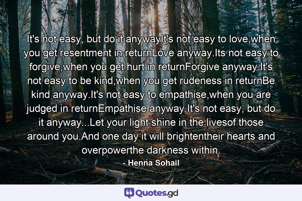 It's not easy, but do it anywayIt's not easy to love,when you get resentment in returnLove anyway.Its not easy to forgive,when you get hurt in returnForgive anyway.It's not easy to be kind,when you get rudeness in returnBe kind anyway.It's not easy to empathise,when you are judged in returnEmpathise anyway.It's not easy, but do it anyway...Let your light shine in the livesof those around you.And one day it will brightentheir hearts and overpowerthe darkness within. - Quote by Henna Sohail