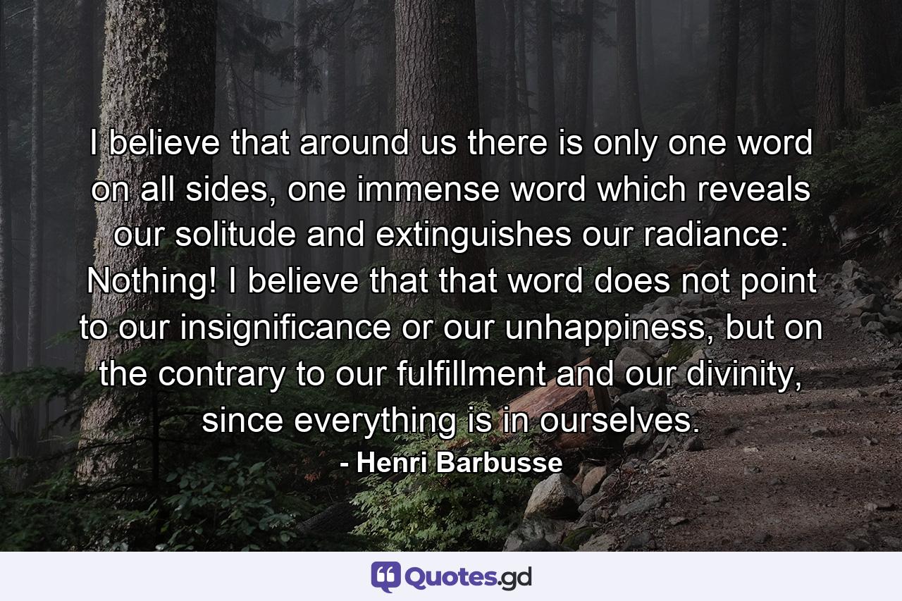 I believe that around us there is only one word on all sides, one immense word which reveals our solitude and extinguishes our radiance: Nothing! I believe that that word does not point to our insignificance or our unhappiness, but on the contrary to our fulfillment and our divinity, since everything is in ourselves. - Quote by Henri Barbusse