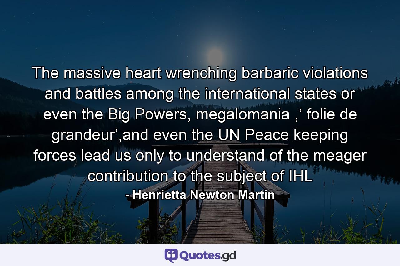 The massive heart wrenching barbaric violations and battles among the international states or even the Big Powers, megalomania ,‘ folie de grandeur’,and even the UN Peace keeping forces lead us only to understand of the meager contribution to the subject of IHL - Quote by Henrietta Newton Martin