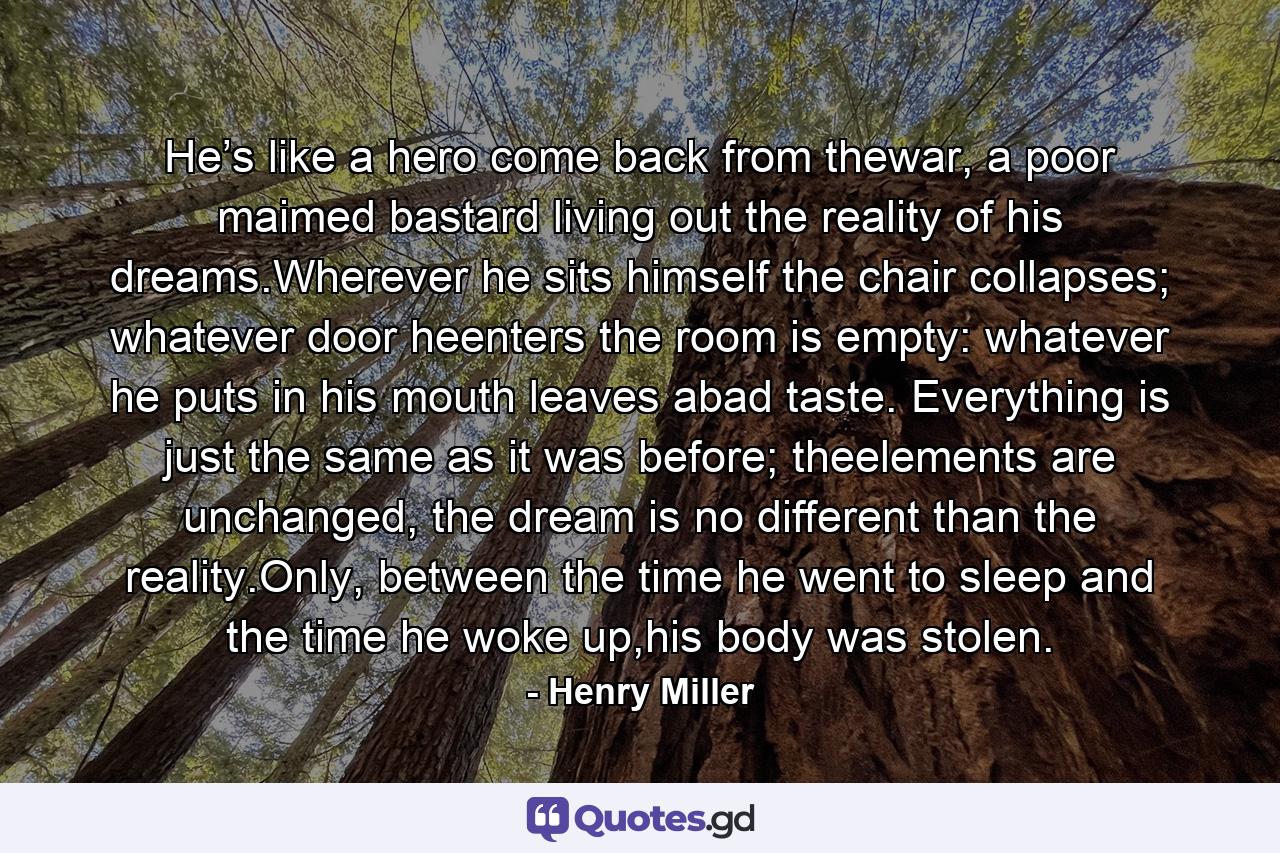 He’s like a hero come back from thewar, a poor maimed bastard living out the reality of his dreams.Wherever he sits himself the chair collapses; whatever door heenters the room is empty: whatever he puts in his mouth leaves abad taste. Everything is just the same as it was before; theelements are unchanged, the dream is no different than the reality.Only, between the time he went to sleep and the time he woke up,his body was stolen. - Quote by Henry Miller