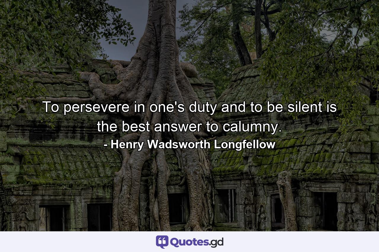 To persevere in one's duty and to be silent is the best answer to calumny. - Quote by Henry Wadsworth Longfellow