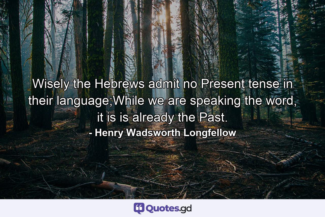 Wisely the Hebrews admit no Present tense in their language;While we are speaking the word, it is is already the Past. - Quote by Henry Wadsworth Longfellow