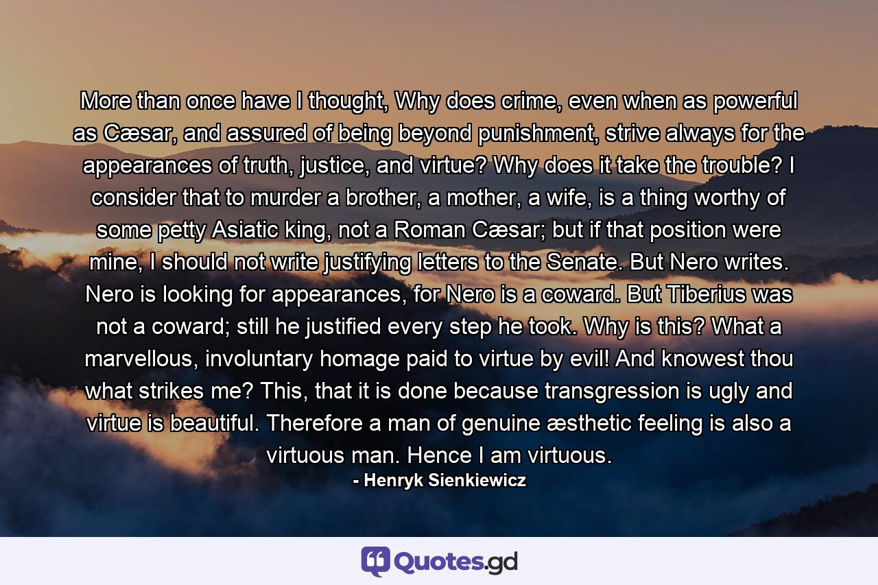 More than once have I thought, Why does crime, even when as powerful as Cæsar, and assured of being beyond punishment, strive always for the appearances of truth, justice, and virtue? Why does it take the trouble? I consider that to murder a brother, a mother, a wife, is a thing worthy of some petty Asiatic king, not a Roman Cæsar; but if that position were mine, I should not write justifying letters to the Senate. But Nero writes. Nero is looking for appearances, for Nero is a coward. But Tiberius was not a coward; still he justified every step he took. Why is this? What a marvellous, involuntary homage paid to virtue by evil! And knowest thou what strikes me? This, that it is done because transgression is ugly and virtue is beautiful. Therefore a man of genuine æsthetic feeling is also a virtuous man. Hence I am virtuous. - Quote by Henryk Sienkiewicz