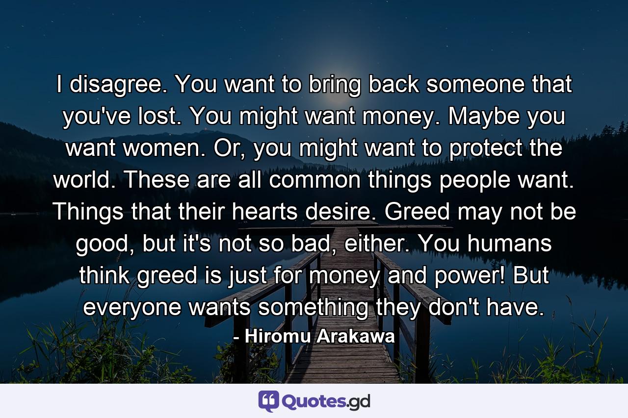 I disagree. You want to bring back someone that you've lost. You might want money. Maybe you want women. Or, you might want to protect the world. These are all common things people want. Things that their hearts desire. Greed may not be good, but it's not so bad, either. You humans think greed is just for money and power! But everyone wants something they don't have. - Quote by Hiromu Arakawa