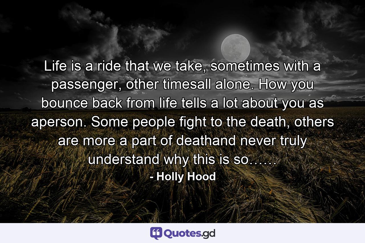 Life is a ride that we take, sometimes with a passenger, other timesall alone. How you bounce back from life tells a lot about you as aperson. Some people fight to the death, others are more a part of deathand never truly understand why this is so…… - Quote by Holly Hood