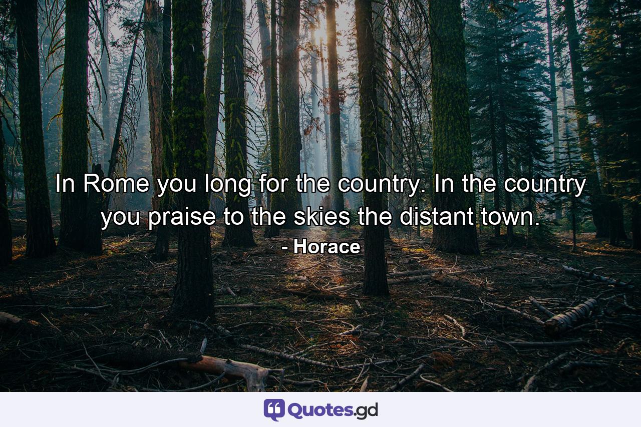 In Rome you long for the country. In the country you praise to the skies the distant town. - Quote by Horace