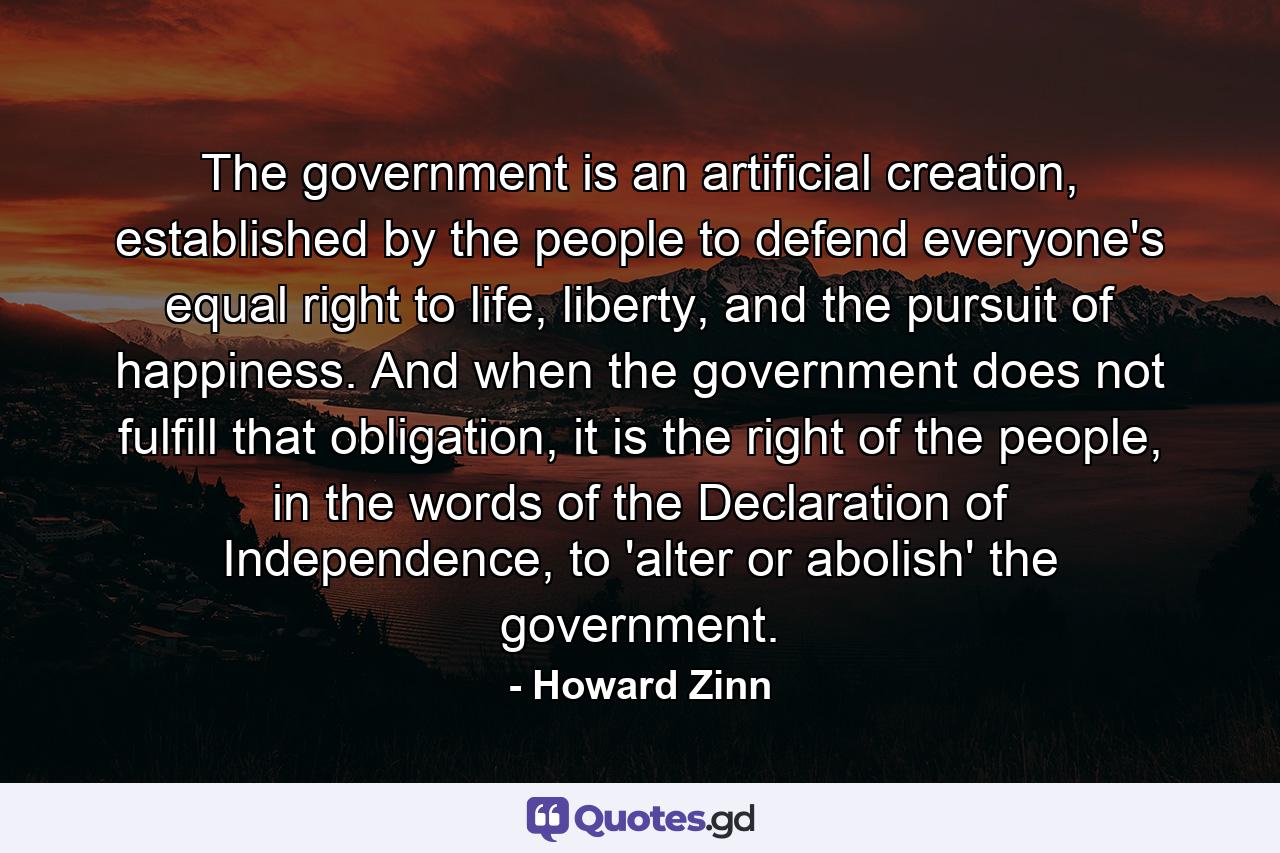 The government is an artificial creation, established by the people to defend everyone's equal right to life, liberty, and the pursuit of happiness. And when the government does not fulfill that obligation, it is the right of the people, in the words of the Declaration of Independence, to 'alter or abolish' the government. - Quote by Howard Zinn