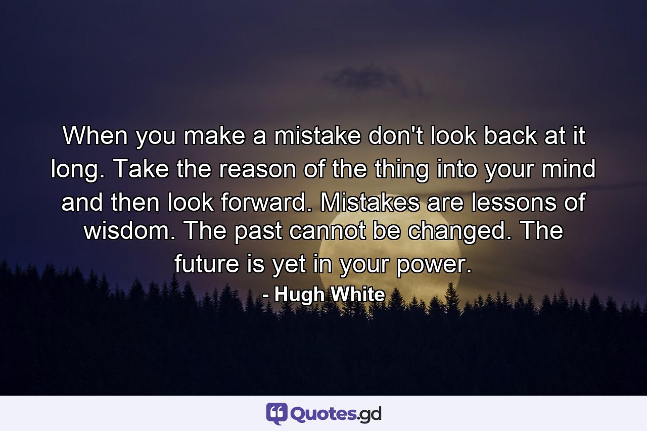 When you make a mistake  don't look back at it long. Take the reason of the thing into your mind  and then look forward. Mistakes are lessons of wisdom. The past cannot be changed. The future is yet in your power. - Quote by Hugh White