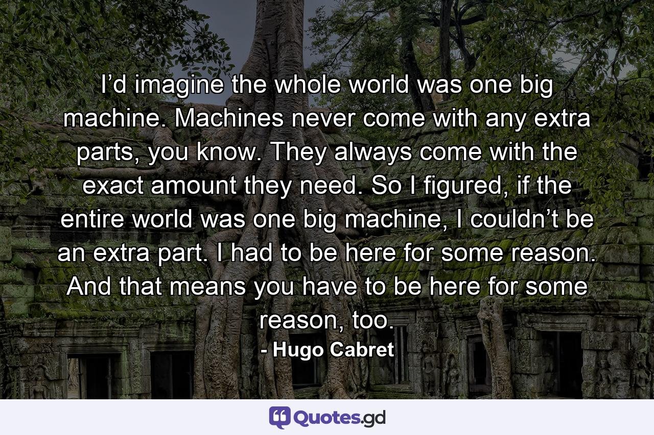 I’d imagine the whole world was one big machine. Machines never come with any extra parts, you know. They always come with the exact amount they need. So I figured, if the entire world was one big machine, I couldn’t be an extra part. I had to be here for some reason. And that means you have to be here for some reason, too. - Quote by Hugo Cabret