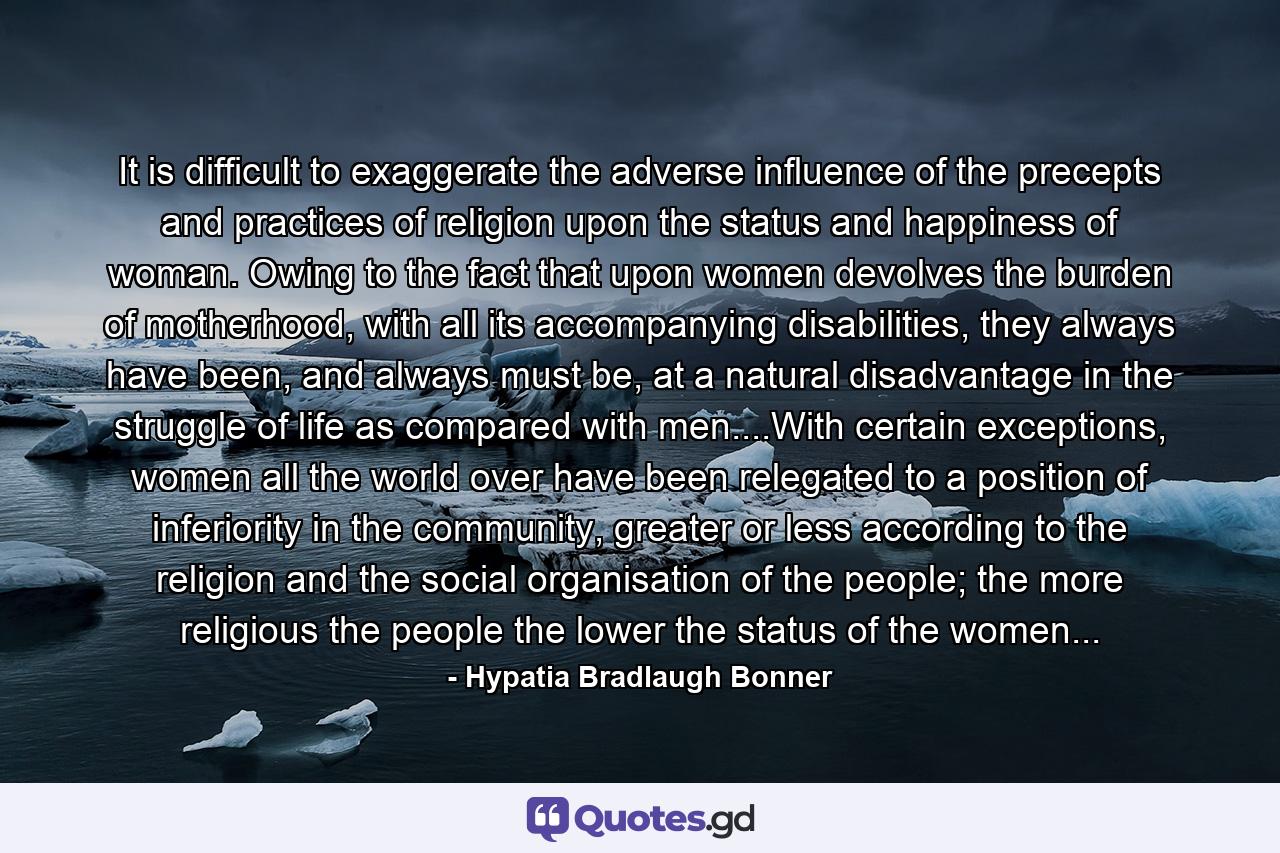 It is difficult to exaggerate the adverse influence of the precepts and practices of religion upon the status and happiness of woman. Owing to the fact that upon women devolves the burden of motherhood, with all its accompanying disabilities, they always have been, and always must be, at a natural disadvantage in the struggle of life as compared with men....With certain exceptions, women all the world over have been relegated to a position of inferiority in the community, greater or less according to the religion and the social organisation of the people; the more religious the people the lower the status of the women... - Quote by Hypatia Bradlaugh Bonner