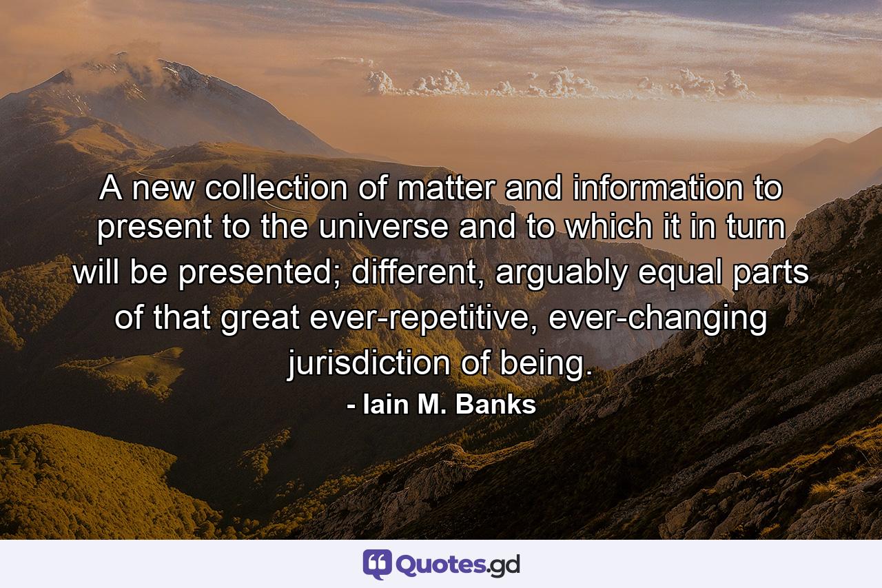 A new collection of matter and information to present to the universe and to which it in turn will be presented; different, arguably equal parts of that great ever-repetitive, ever-changing jurisdiction of being. - Quote by Iain M. Banks