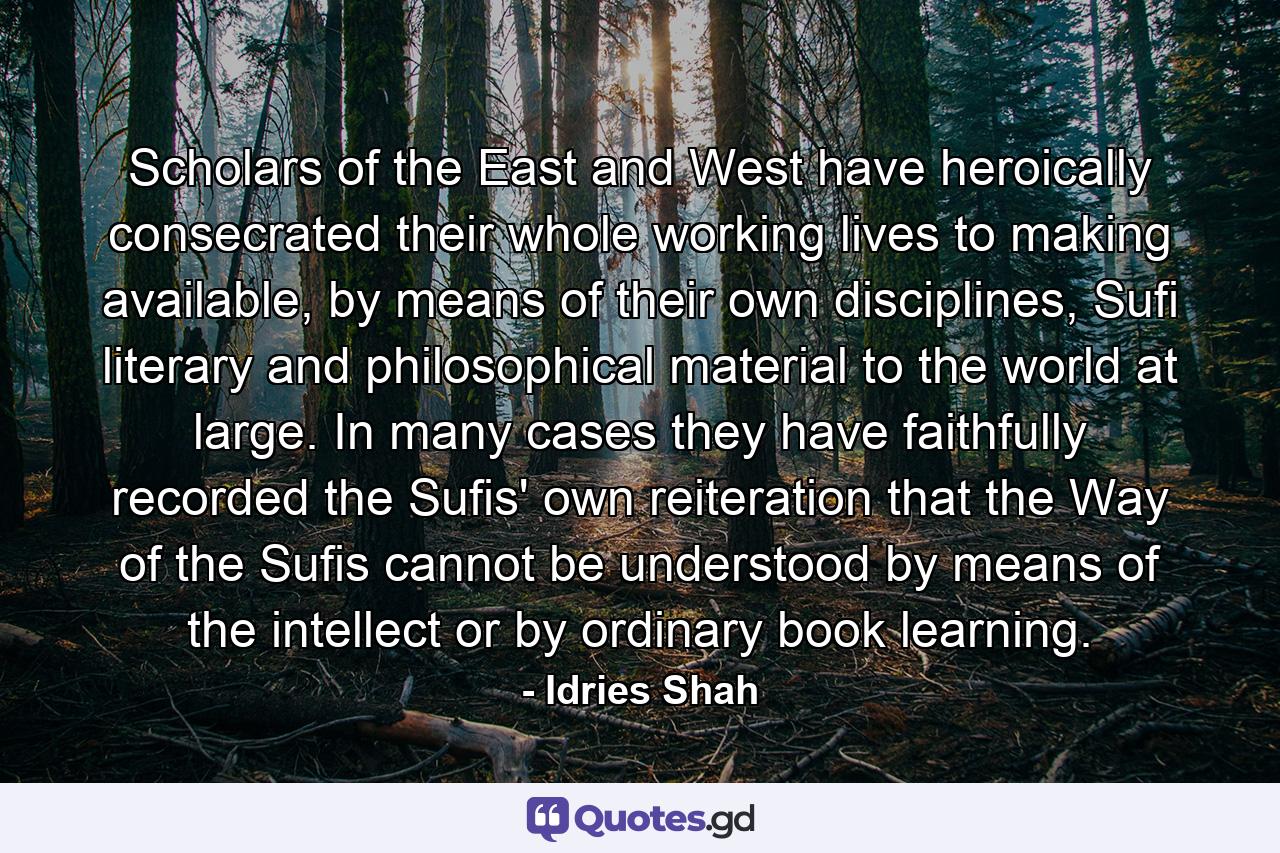 Scholars of the East and West have heroically consecrated their whole working lives to making available, by means of their own disciplines, Sufi literary and philosophical material to the world at large. In many cases they have faithfully recorded the Sufis' own reiteration that the Way of the Sufis cannot be understood by means of the intellect or by ordinary book learning. - Quote by Idries Shah