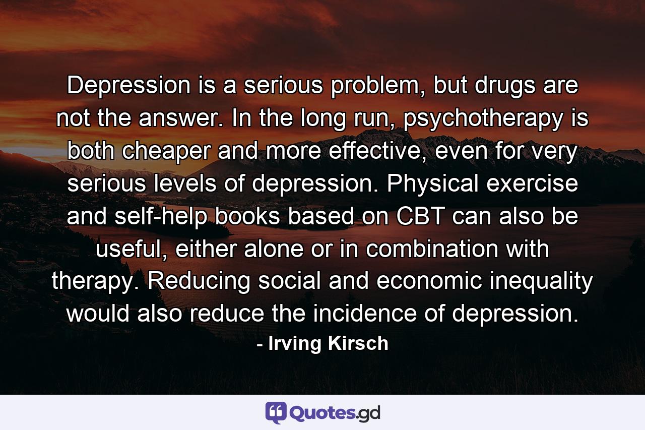 Depression is a serious problem, but drugs are not the answer. In the long run, psychotherapy is both cheaper and more effective, even for very serious levels of depression. Physical exercise and self-help books based on CBT can also be useful, either alone or in combination with therapy. Reducing social and economic inequality would also reduce the incidence of depression. - Quote by Irving Kirsch