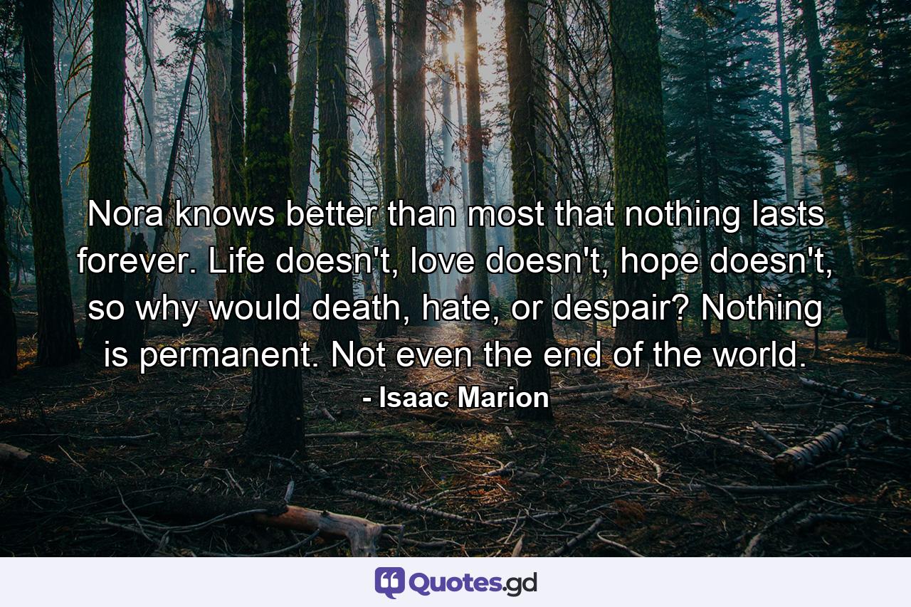 Nora knows better than most that nothing lasts forever. Life doesn't, love doesn't, hope doesn't, so why would death, hate, or despair? Nothing is permanent. Not even the end of the world. - Quote by Isaac Marion