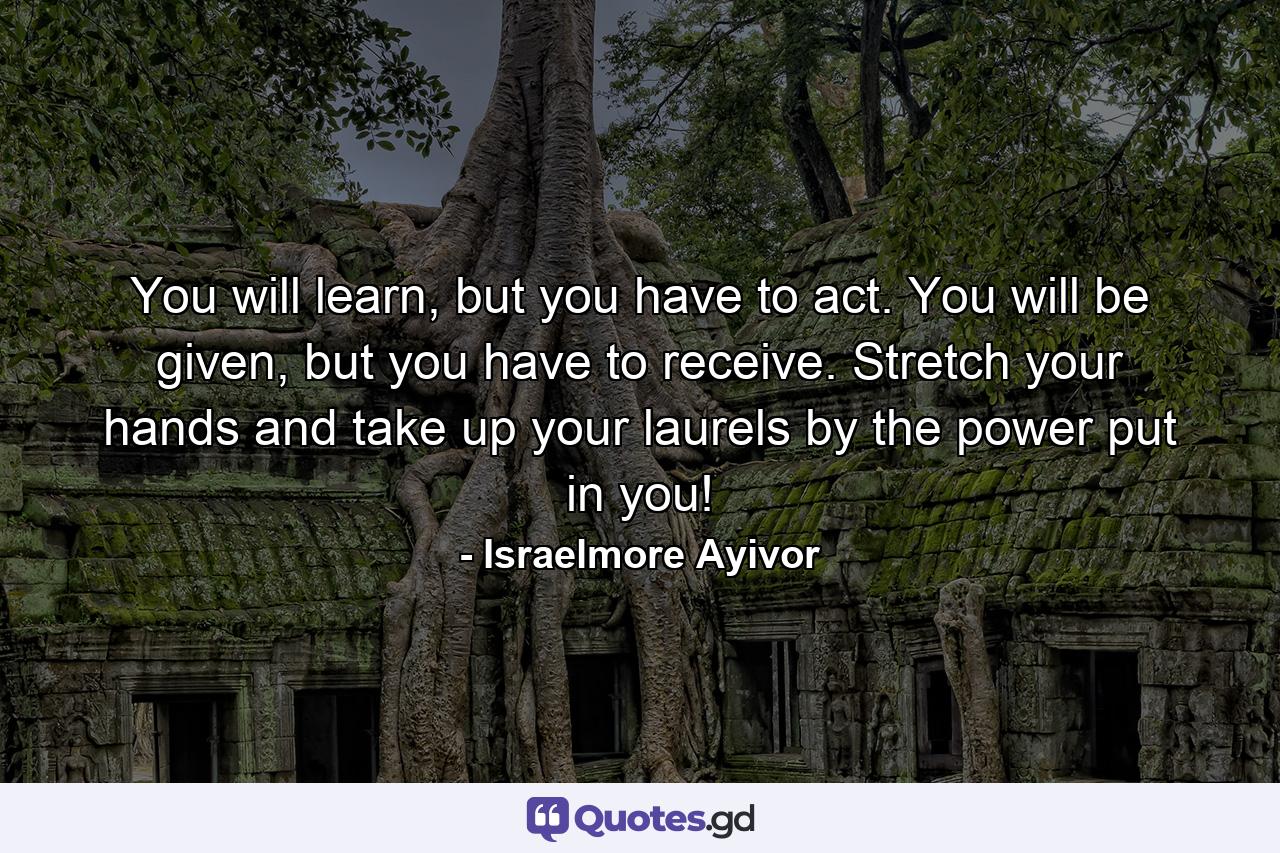 You will learn, but you have to act. You will be given, but you have to receive. Stretch your hands and take up your laurels by the power put in you! - Quote by Israelmore Ayivor