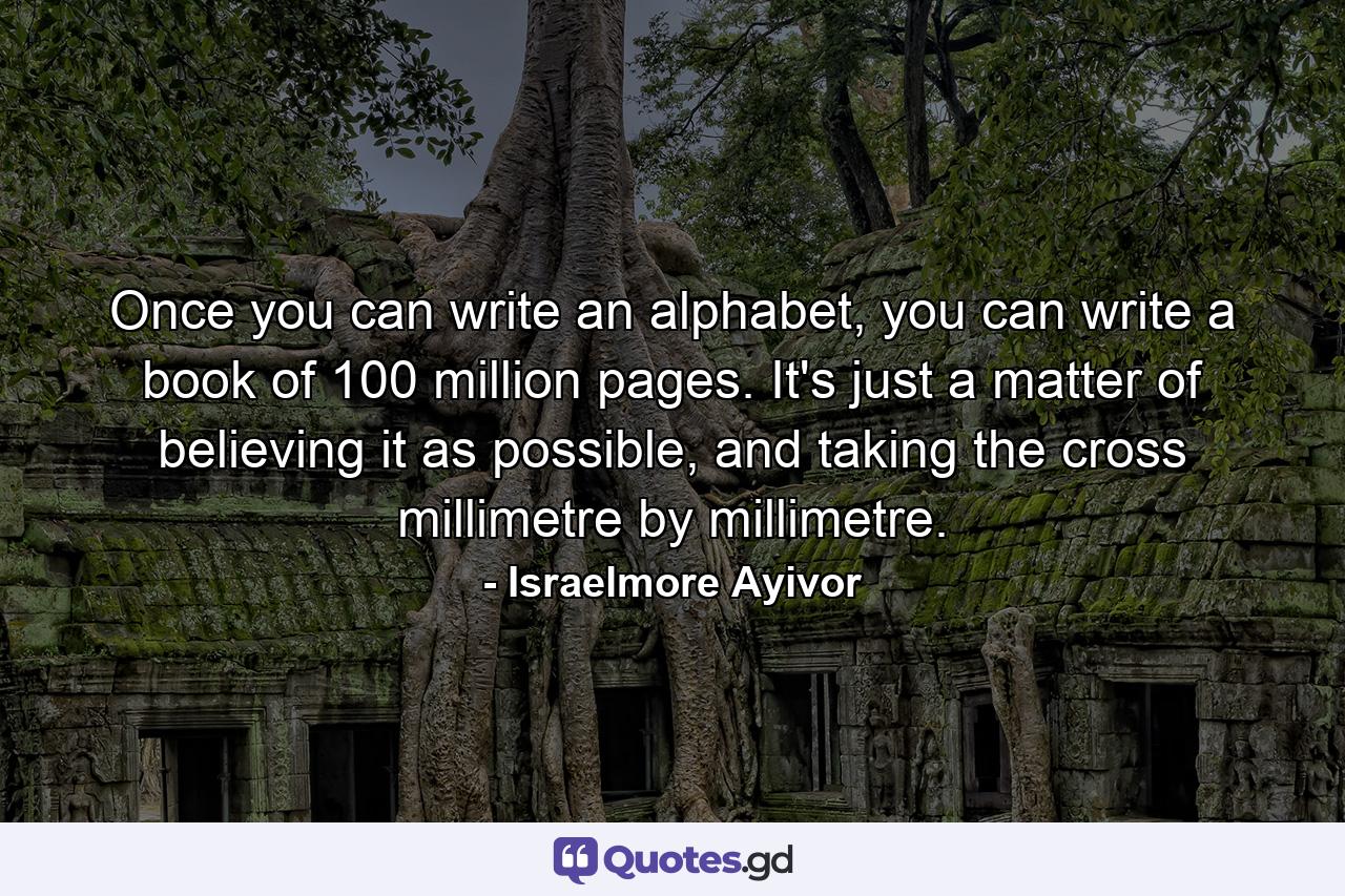 Once you can write an alphabet, you can write a book of 100 million pages. It's just a matter of believing it as possible, and taking the cross millimetre by millimetre. - Quote by Israelmore Ayivor