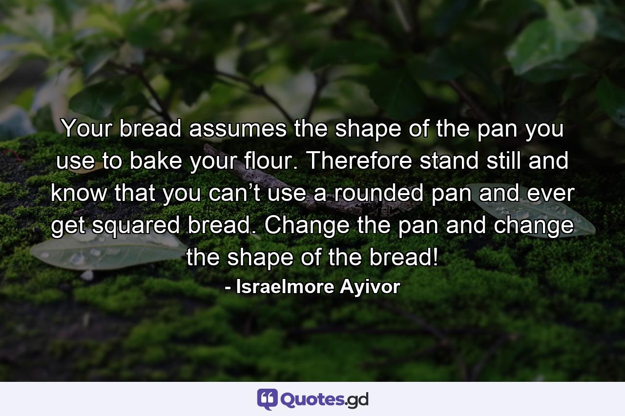 Your bread assumes the shape of the pan you use to bake your flour. Therefore stand still and know that you can’t use a rounded pan and ever get squared bread. Change the pan and change the shape of the bread! - Quote by Israelmore Ayivor