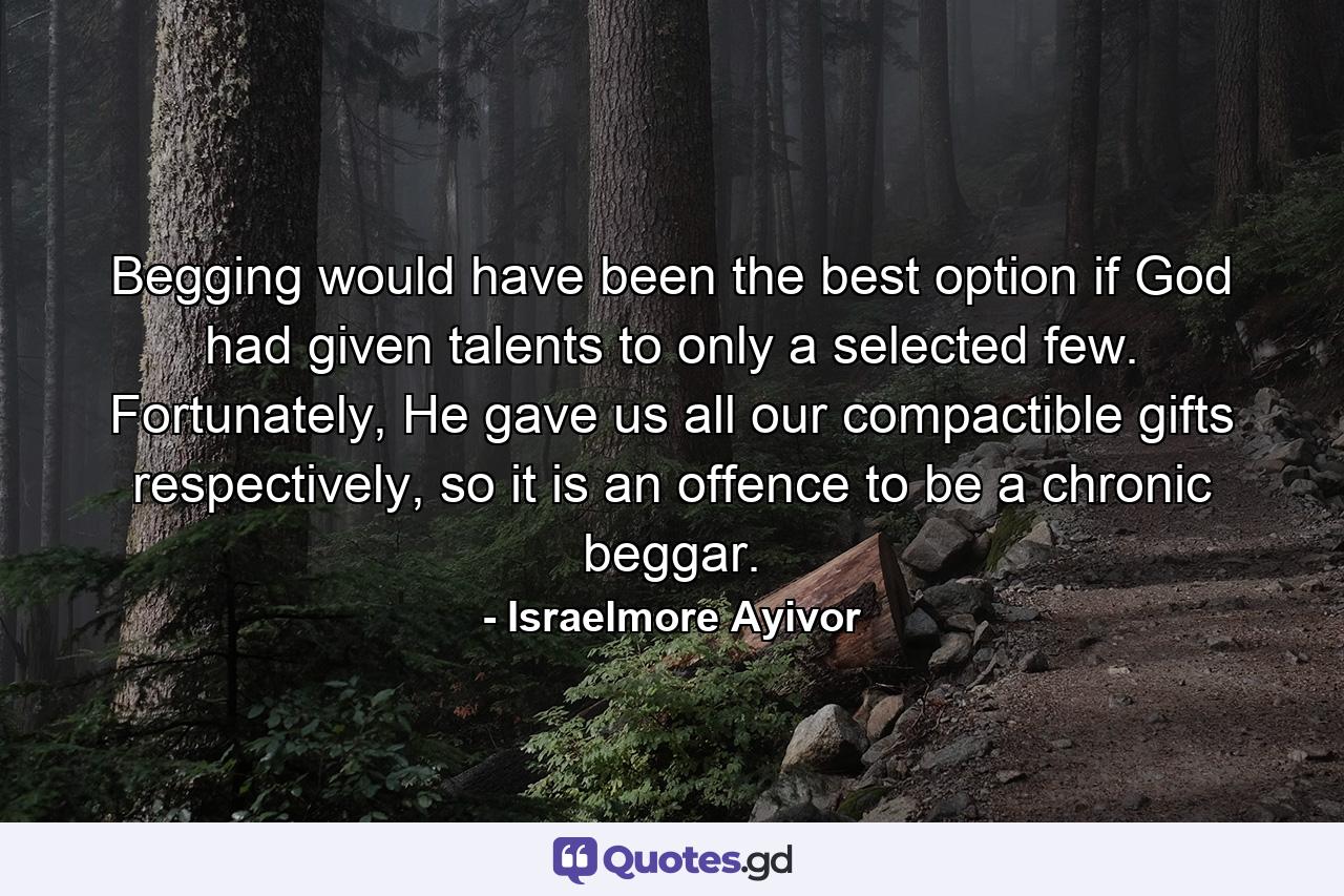 Begging would have been the best option if God had given talents to only a selected few. Fortunately, He gave us all our compactible gifts respectively, so it is an offence to be a chronic beggar. - Quote by Israelmore Ayivor