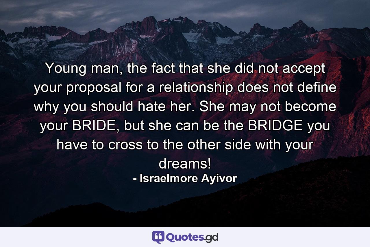 Young man, the fact that she did not accept your proposal for a relationship does not define why you should hate her. She may not become your BRIDE, but she can be the BRIDGE you have to cross to the other side with your dreams! - Quote by Israelmore Ayivor