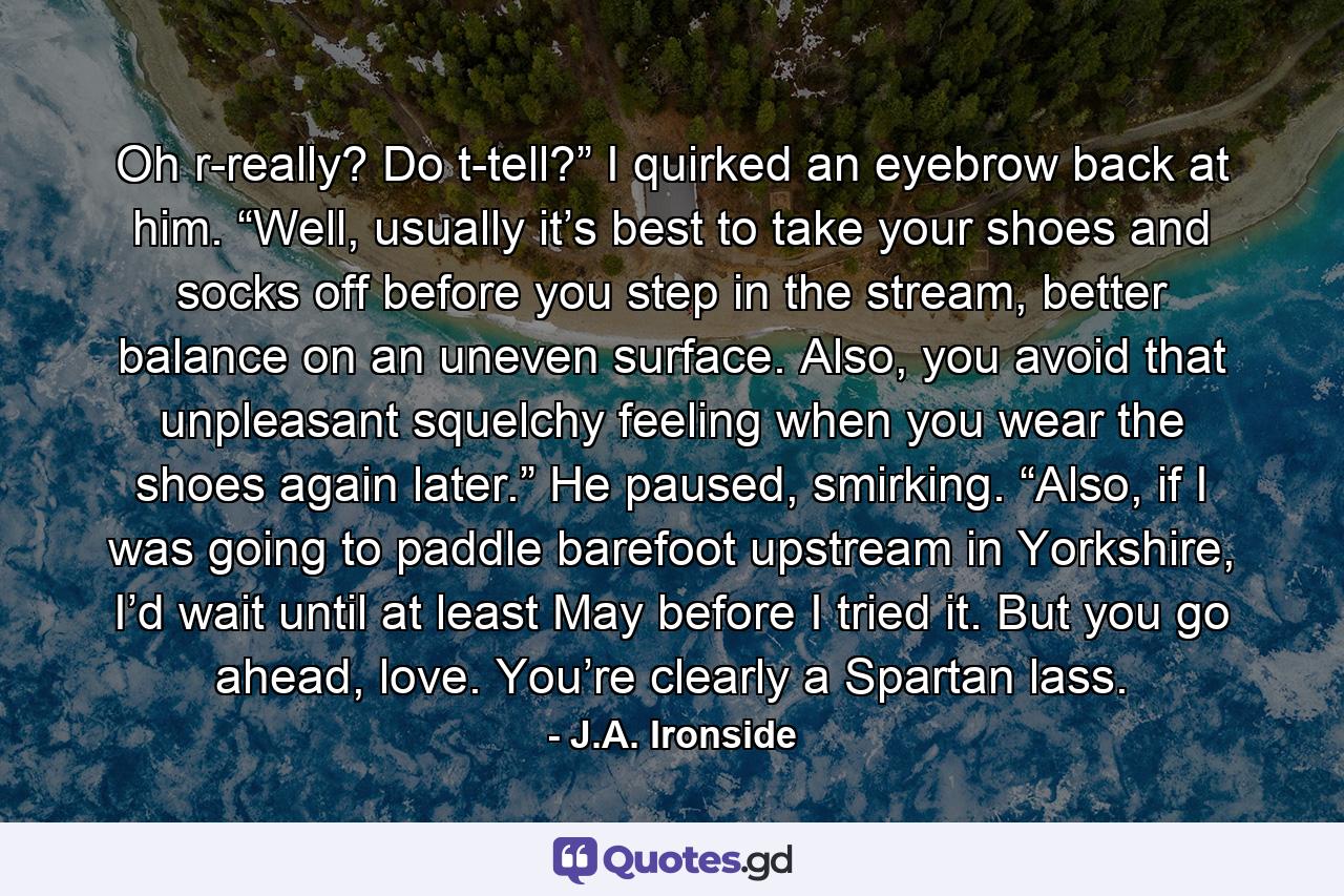 Oh r-really? Do t-tell?” I quirked an eyebrow back at him.  “Well, usually it’s best to take your shoes and socks off before you step in the stream, better balance on an uneven surface. Also, you avoid that unpleasant squelchy feeling when you wear the shoes again later.” He paused, smirking. “Also, if I was going to paddle barefoot upstream in Yorkshire, I’d wait until at least May before I tried it. But you go ahead, love. You’re clearly a Spartan lass. - Quote by J.A. Ironside