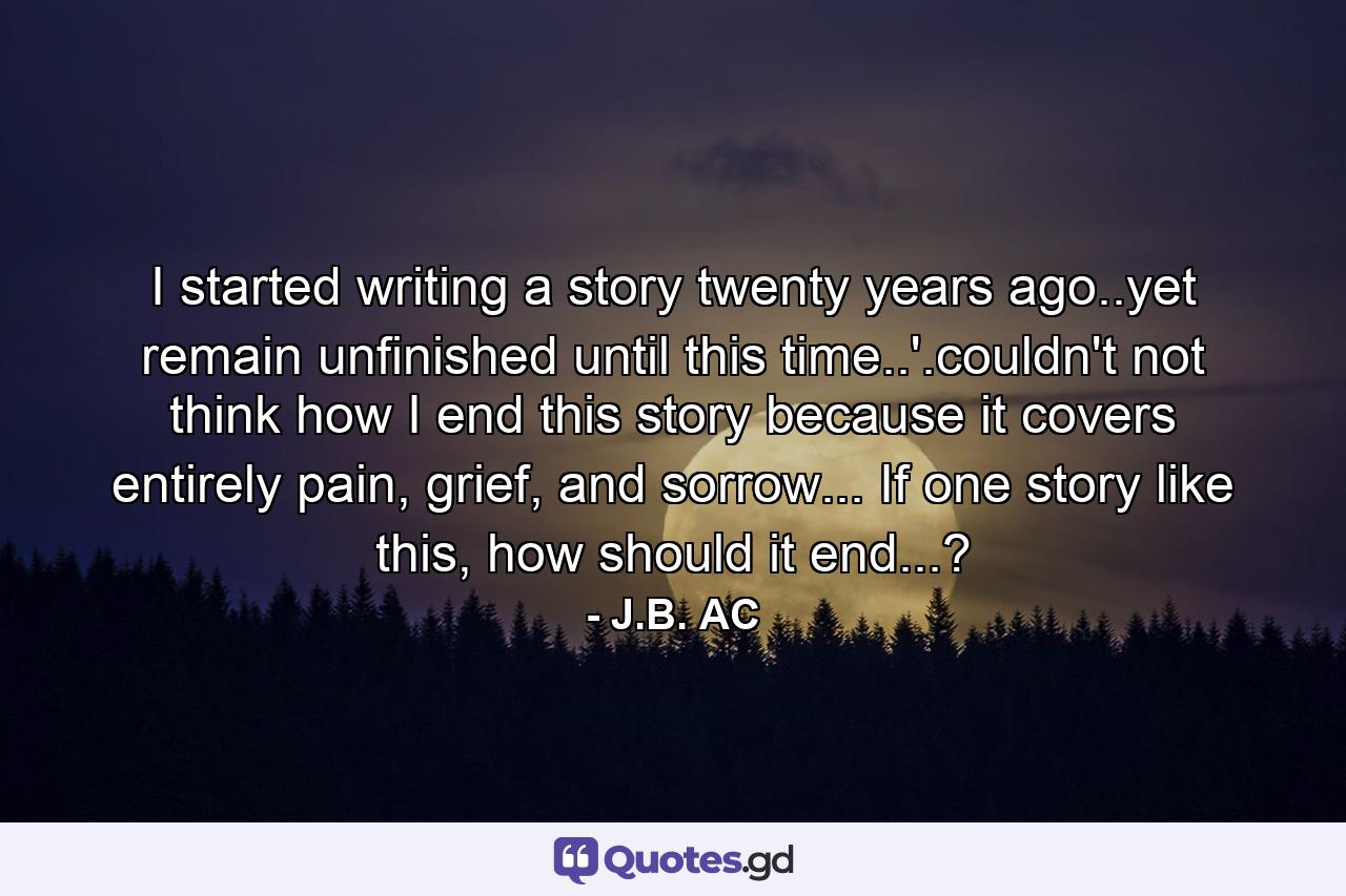 I started writing a story twenty years ago..yet remain unfinished until this time..'.couldn't not think how I end this story because it covers entirely pain, grief, and sorrow... If one story like this, how should it end...? - Quote by J.B. AC