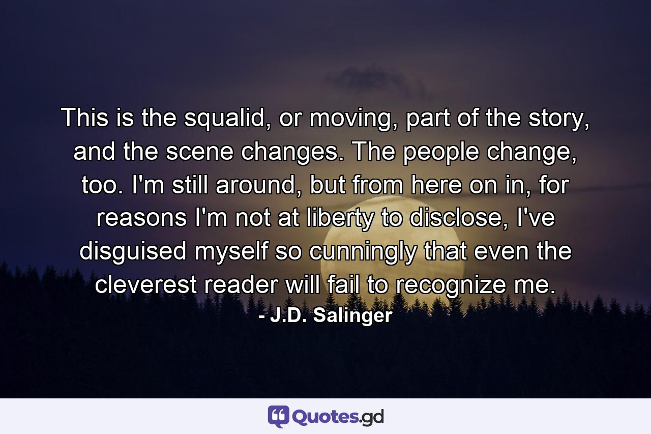 This is the squalid, or moving, part of the story, and the scene changes. The people change, too. I'm still around, but from here on in, for reasons I'm not at liberty to disclose, I've disguised myself so cunningly that even the cleverest reader will fail to recognize me. - Quote by J.D. Salinger