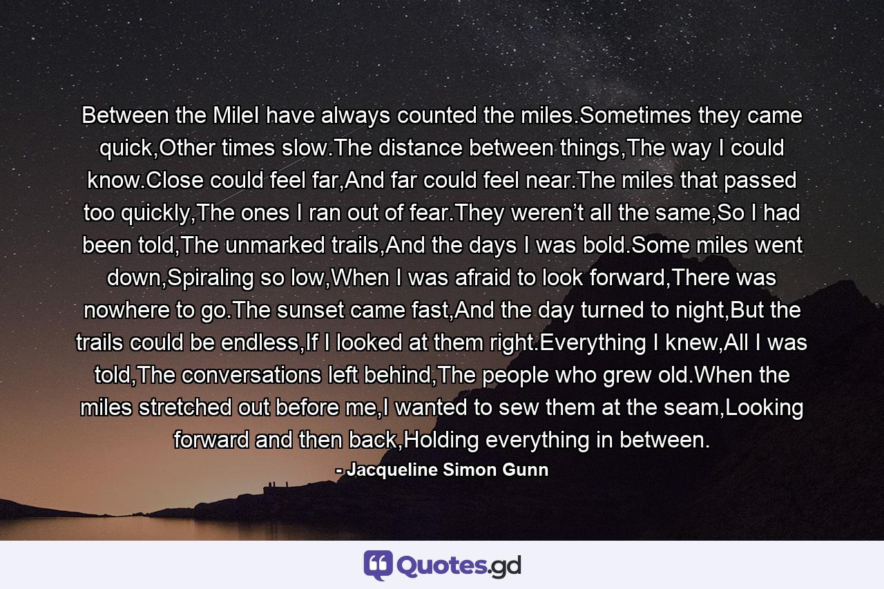 Between the MileI have always counted the miles.Sometimes they came quick,Other times slow.The distance between things,The way I could know.Close could feel far,And far could feel near.The miles that passed too quickly,The ones I ran out of fear.They weren’t all the same,So I had been told,The unmarked trails,And the days I was bold.Some miles went down,Spiraling so low,When I was afraid to look forward,There was nowhere to go.The sunset came fast,And the day turned to night,But the trails could be endless,If I looked at them right.Everything I knew,All I was told,The conversations left behind,The people who grew old.When the miles stretched out before me,I wanted to sew them at the seam,Looking forward and then back,Holding everything in between. - Quote by Jacqueline Simon Gunn