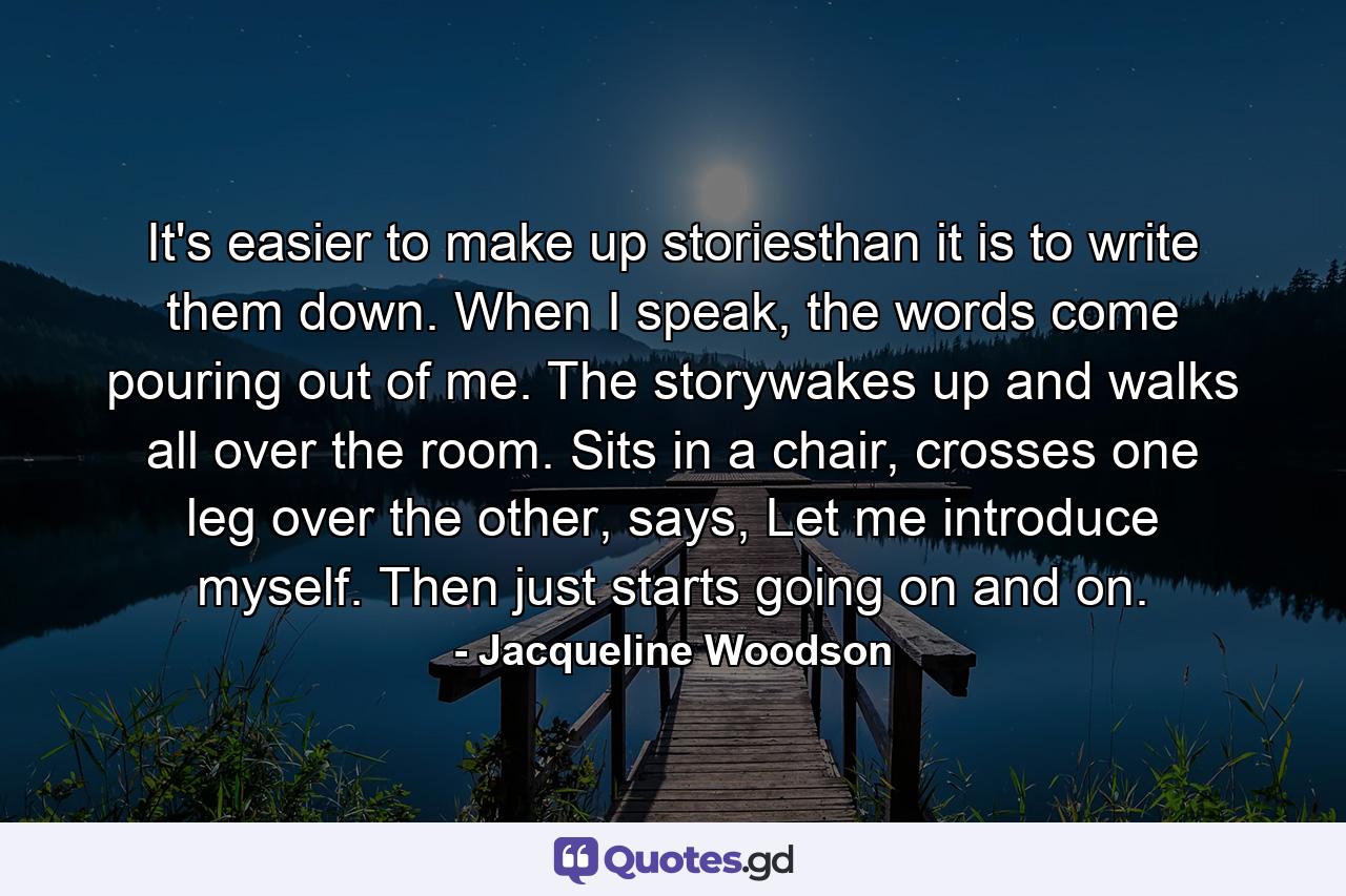 It's easier to make up storiesthan it is to write them down. When I speak, the words come pouring out of me. The storywakes up and walks all over the room. Sits in a chair, crosses one leg over the other, says, Let me introduce myself. Then just starts going on and on. - Quote by Jacqueline Woodson