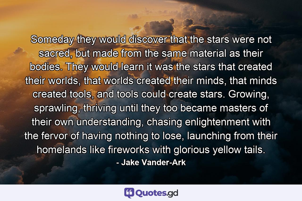 Someday they would discover that the stars were not sacred, but made from the same material as their bodies. They would learn it was the stars that created their worlds, that worlds created their minds, that minds created tools, and tools could create stars. Growing, sprawling, thriving until they too became masters of their own understanding, chasing enlightenment with the fervor of having nothing to lose, launching from their homelands like fireworks with glorious yellow tails. - Quote by Jake Vander-Ark