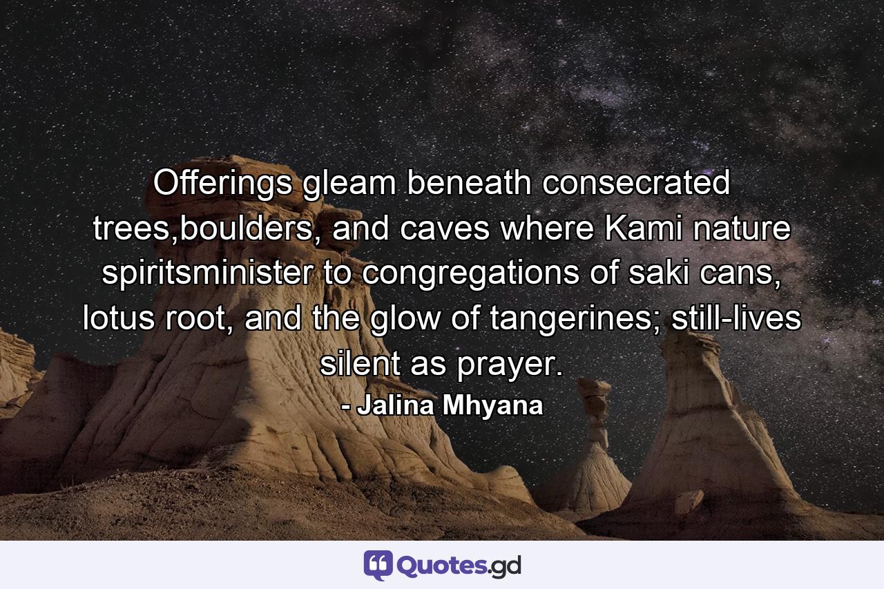 Offerings gleam beneath consecrated trees,boulders, and caves where Kami nature spiritsminister to congregations of saki cans, lotus root, and the glow of tangerines; still-lives silent as prayer. - Quote by Jalina Mhyana